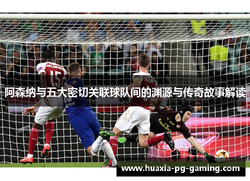 阿森纳与五大密切关联球队间的渊源与传奇故事解读