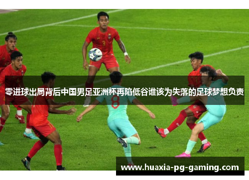 零进球出局背后中国男足亚洲杯再陷低谷谁该为失落的足球梦想负责