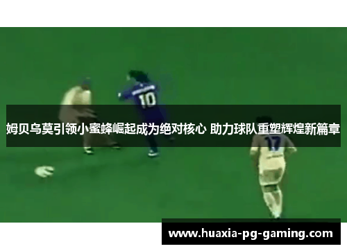 姆贝乌莫引领小蜜蜂崛起成为绝对核心 助力球队重塑辉煌新篇章