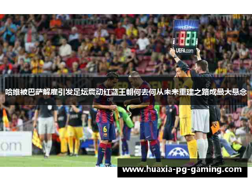 哈维被巴萨解雇引发足坛震动红蓝王朝何去何从未来重建之路成最大悬念 哈维被巴萨解雇引发足坛震动红蓝王朝何去何从未来重建之路成最大悬念