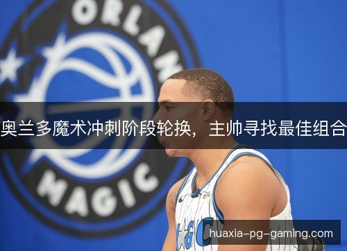 奥兰多魔术冲刺阶段轮换，主帅寻找最佳组合